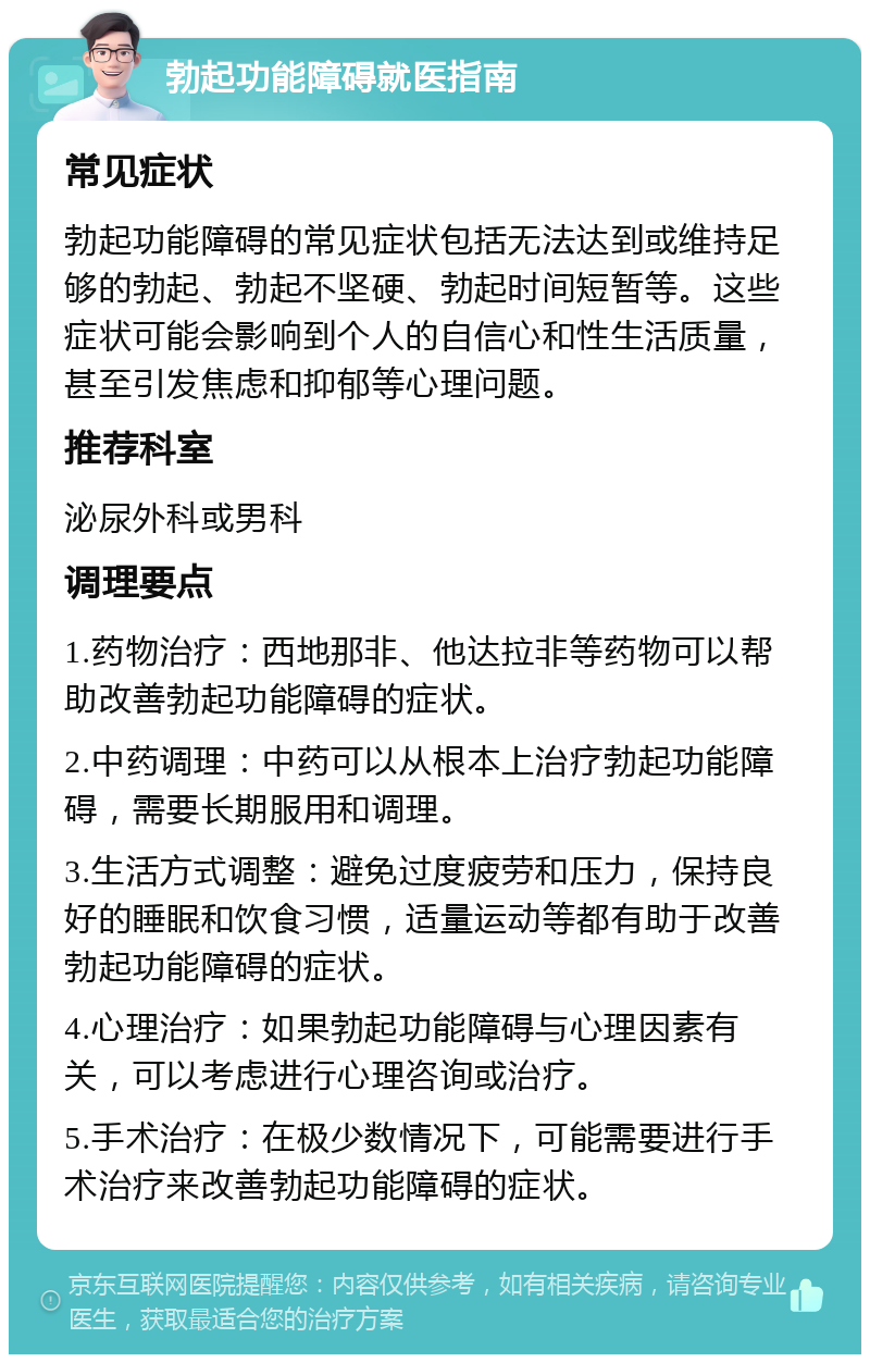 勃起功能障碍就医指南 常见症状 勃起功能障碍的常见症状包括无法达到或维持足够的勃起、勃起不坚硬、勃起时间短暂等。这些症状可能会影响到个人的自信心和性生活质量，甚至引发焦虑和抑郁等心理问题。 推荐科室 泌尿外科或男科 调理要点 1.药物治疗：西地那非、他达拉非等药物可以帮助改善勃起功能障碍的症状。 2.中药调理：中药可以从根本上治疗勃起功能障碍，需要长期服用和调理。 3.生活方式调整：避免过度疲劳和压力，保持良好的睡眠和饮食习惯，适量运动等都有助于改善勃起功能障碍的症状。 4.心理治疗：如果勃起功能障碍与心理因素有关，可以考虑进行心理咨询或治疗。 5.手术治疗：在极少数情况下，可能需要进行手术治疗来改善勃起功能障碍的症状。