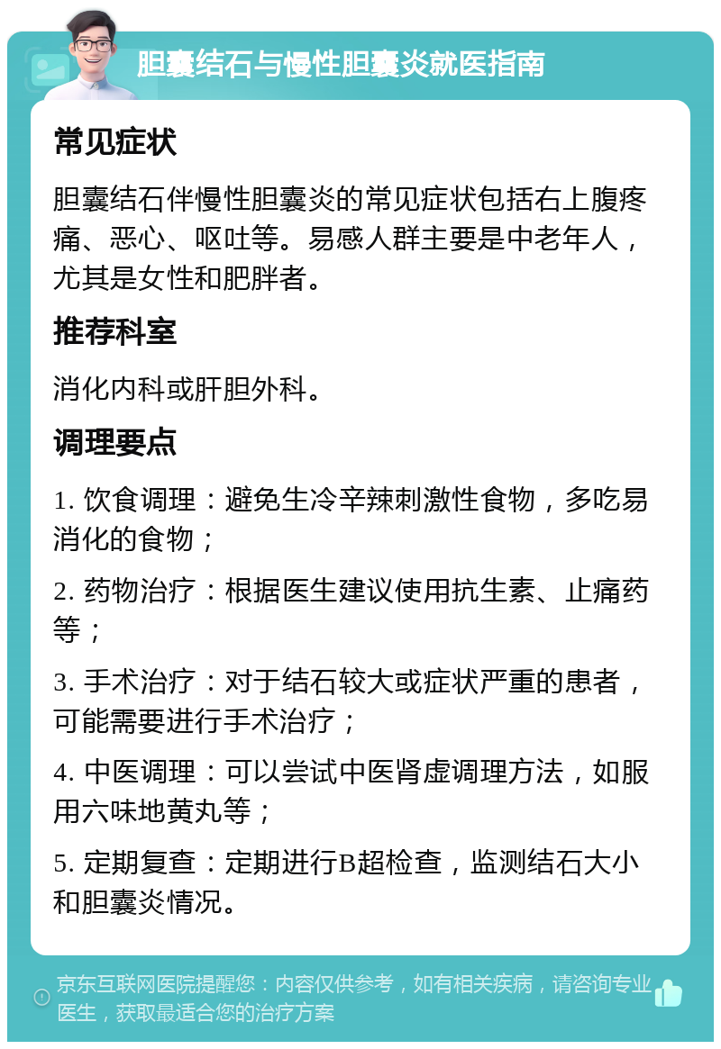 胆囊结石与慢性胆囊炎就医指南 常见症状 胆囊结石伴慢性胆囊炎的常见症状包括右上腹疼痛、恶心、呕吐等。易感人群主要是中老年人，尤其是女性和肥胖者。 推荐科室 消化内科或肝胆外科。 调理要点 1. 饮食调理：避免生冷辛辣刺激性食物，多吃易消化的食物； 2. 药物治疗：根据医生建议使用抗生素、止痛药等； 3. 手术治疗：对于结石较大或症状严重的患者，可能需要进行手术治疗； 4. 中医调理：可以尝试中医肾虚调理方法，如服用六味地黄丸等； 5. 定期复查：定期进行B超检查，监测结石大小和胆囊炎情况。