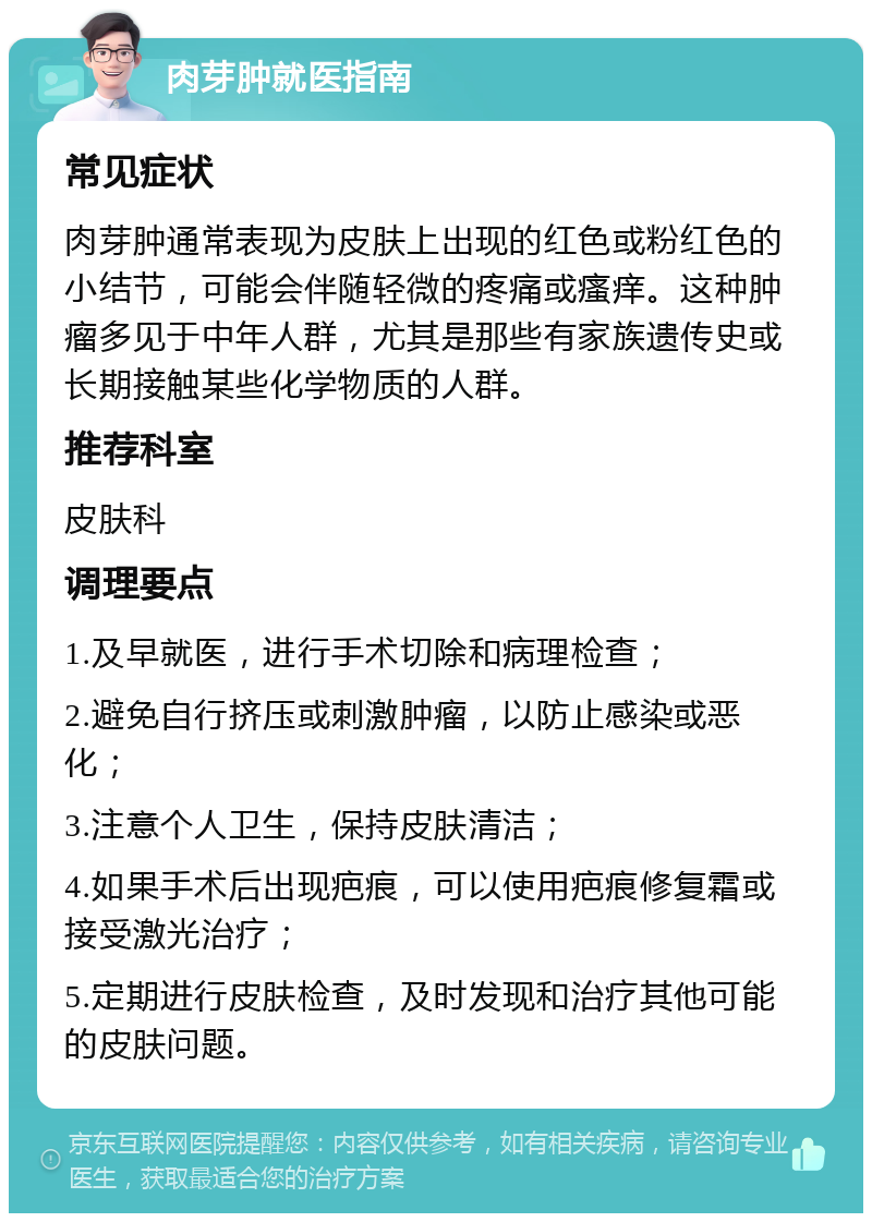 肉芽肿就医指南 常见症状 肉芽肿通常表现为皮肤上出现的红色或粉红色的小结节，可能会伴随轻微的疼痛或瘙痒。这种肿瘤多见于中年人群，尤其是那些有家族遗传史或长期接触某些化学物质的人群。 推荐科室 皮肤科 调理要点 1.及早就医，进行手术切除和病理检查； 2.避免自行挤压或刺激肿瘤，以防止感染或恶化； 3.注意个人卫生，保持皮肤清洁； 4.如果手术后出现疤痕，可以使用疤痕修复霜或接受激光治疗； 5.定期进行皮肤检查，及时发现和治疗其他可能的皮肤问题。