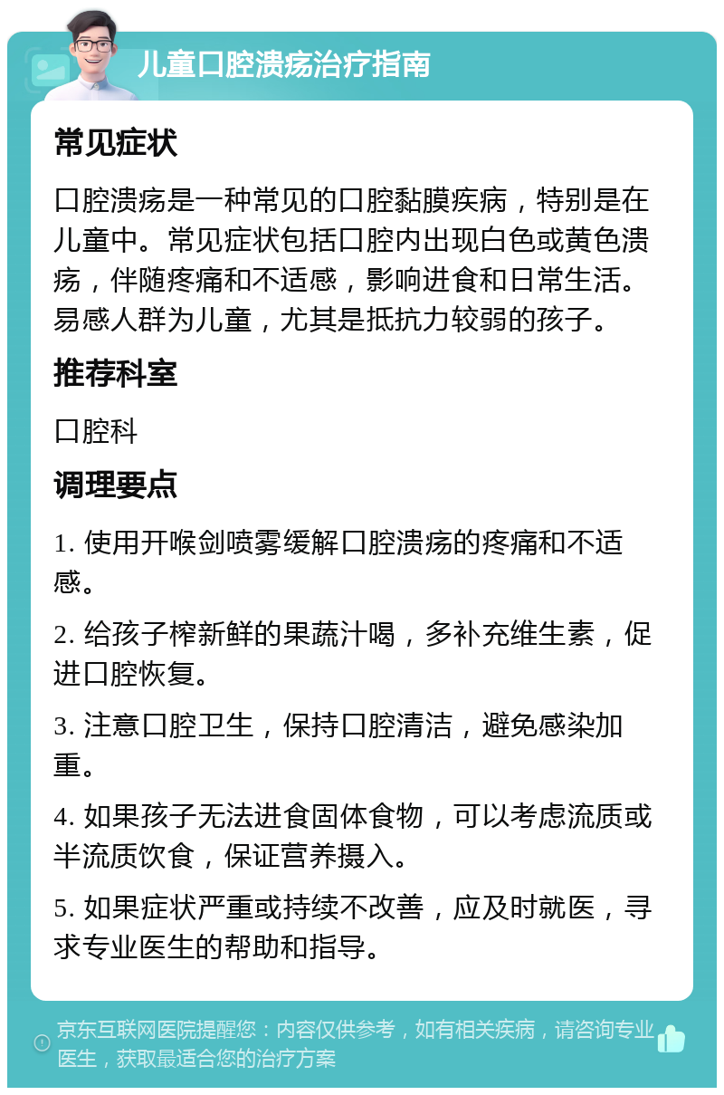 儿童口腔溃疡治疗指南 常见症状 口腔溃疡是一种常见的口腔黏膜疾病，特别是在儿童中。常见症状包括口腔内出现白色或黄色溃疡，伴随疼痛和不适感，影响进食和日常生活。易感人群为儿童，尤其是抵抗力较弱的孩子。 推荐科室 口腔科 调理要点 1. 使用开喉剑喷雾缓解口腔溃疡的疼痛和不适感。 2. 给孩子榨新鲜的果蔬汁喝，多补充维生素，促进口腔恢复。 3. 注意口腔卫生，保持口腔清洁，避免感染加重。 4. 如果孩子无法进食固体食物，可以考虑流质或半流质饮食，保证营养摄入。 5. 如果症状严重或持续不改善，应及时就医，寻求专业医生的帮助和指导。