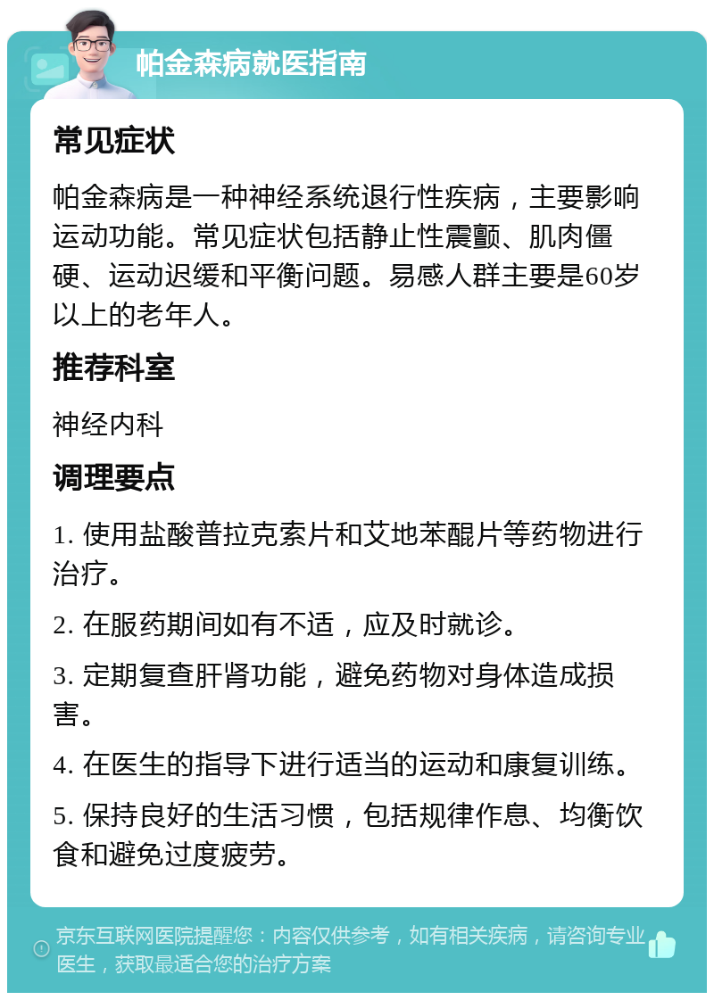 帕金森病就医指南 常见症状 帕金森病是一种神经系统退行性疾病，主要影响运动功能。常见症状包括静止性震颤、肌肉僵硬、运动迟缓和平衡问题。易感人群主要是60岁以上的老年人。 推荐科室 神经内科 调理要点 1. 使用盐酸普拉克索片和艾地苯醌片等药物进行治疗。 2. 在服药期间如有不适，应及时就诊。 3. 定期复查肝肾功能，避免药物对身体造成损害。 4. 在医生的指导下进行适当的运动和康复训练。 5. 保持良好的生活习惯，包括规律作息、均衡饮食和避免过度疲劳。