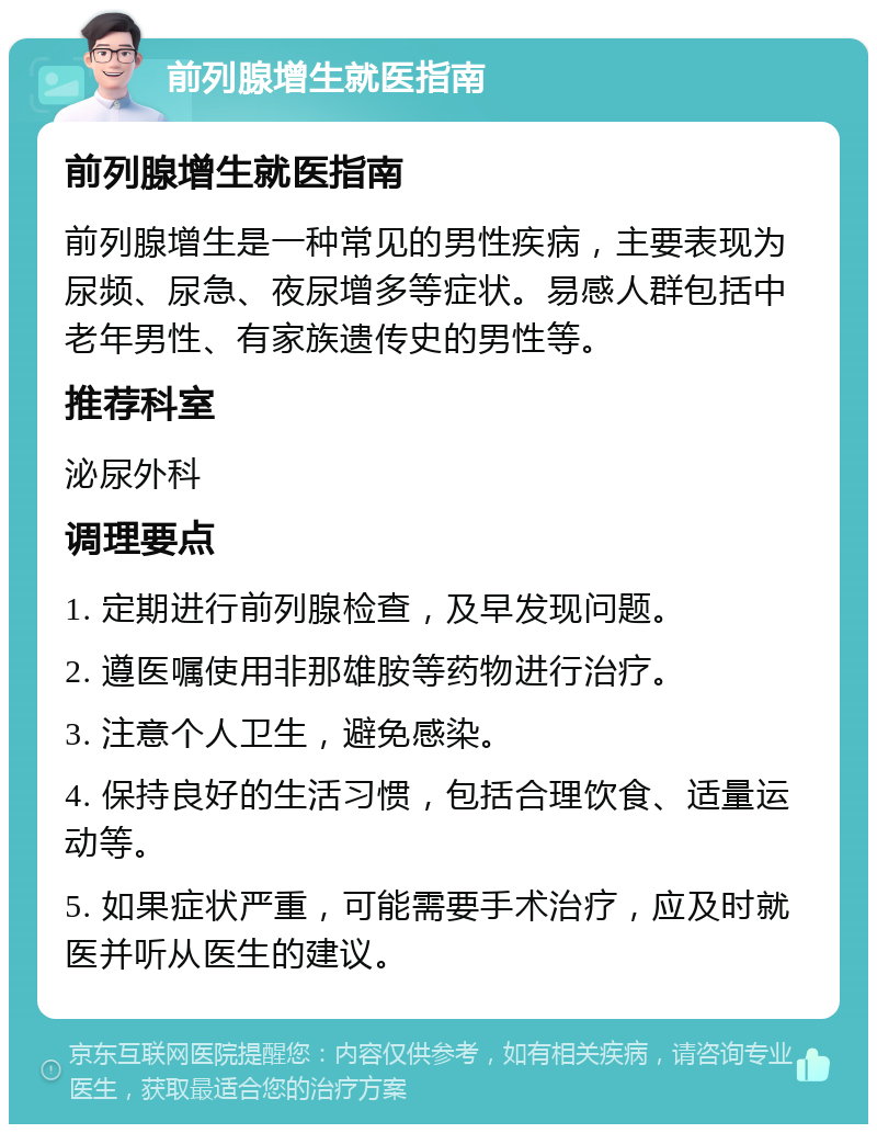 前列腺增生就医指南 前列腺增生就医指南 前列腺增生是一种常见的男性疾病，主要表现为尿频、尿急、夜尿增多等症状。易感人群包括中老年男性、有家族遗传史的男性等。 推荐科室 泌尿外科 调理要点 1. 定期进行前列腺检查，及早发现问题。 2. 遵医嘱使用非那雄胺等药物进行治疗。 3. 注意个人卫生，避免感染。 4. 保持良好的生活习惯，包括合理饮食、适量运动等。 5. 如果症状严重，可能需要手术治疗，应及时就医并听从医生的建议。