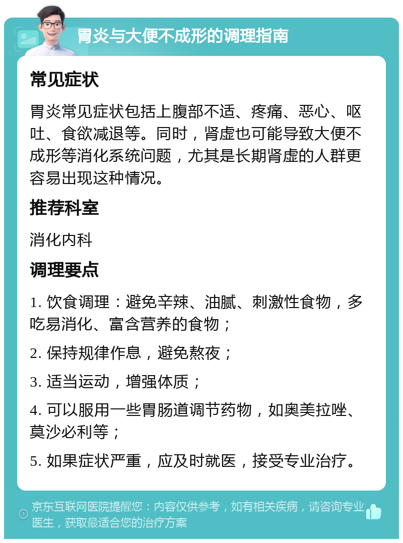 胃炎与大便不成形的调理指南 常见症状 胃炎常见症状包括上腹部不适、疼痛、恶心、呕吐、食欲减退等。同时，肾虚也可能导致大便不成形等消化系统问题，尤其是长期肾虚的人群更容易出现这种情况。 推荐科室 消化内科 调理要点 1. 饮食调理：避免辛辣、油腻、刺激性食物，多吃易消化、富含营养的食物； 2. 保持规律作息，避免熬夜； 3. 适当运动，增强体质； 4. 可以服用一些胃肠道调节药物，如奥美拉唑、莫沙必利等； 5. 如果症状严重，应及时就医，接受专业治疗。