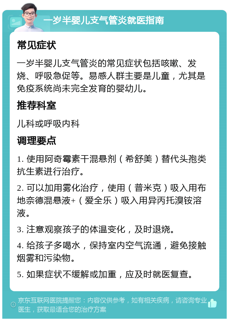 一岁半婴儿支气管炎就医指南 常见症状 一岁半婴儿支气管炎的常见症状包括咳嗽、发烧、呼吸急促等。易感人群主要是儿童，尤其是免疫系统尚未完全发育的婴幼儿。 推荐科室 儿科或呼吸内科 调理要点 1. 使用阿奇霉素干混悬剂（希舒美）替代头孢类抗生素进行治疗。 2. 可以加用雾化治疗，使用（普米克）吸入用布地奈德混悬液+（爱全乐）吸入用异丙托溴铵溶液。 3. 注意观察孩子的体温变化，及时退烧。 4. 给孩子多喝水，保持室内空气流通，避免接触烟雾和污染物。 5. 如果症状不缓解或加重，应及时就医复查。