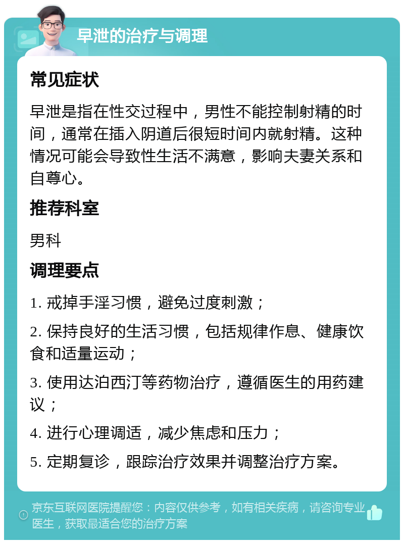 早泄的治疗与调理 常见症状 早泄是指在性交过程中，男性不能控制射精的时间，通常在插入阴道后很短时间内就射精。这种情况可能会导致性生活不满意，影响夫妻关系和自尊心。 推荐科室 男科 调理要点 1. 戒掉手淫习惯，避免过度刺激； 2. 保持良好的生活习惯，包括规律作息、健康饮食和适量运动； 3. 使用达泊西汀等药物治疗，遵循医生的用药建议； 4. 进行心理调适，减少焦虑和压力； 5. 定期复诊，跟踪治疗效果并调整治疗方案。