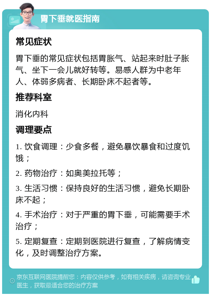 胃下垂就医指南 常见症状 胃下垂的常见症状包括胃胀气、站起来时肚子胀气、坐下一会儿就好转等。易感人群为中老年人、体弱多病者、长期卧床不起者等。 推荐科室 消化内科 调理要点 1. 饮食调理：少食多餐，避免暴饮暴食和过度饥饿； 2. 药物治疗：如奥美拉托等； 3. 生活习惯：保持良好的生活习惯，避免长期卧床不起； 4. 手术治疗：对于严重的胃下垂，可能需要手术治疗； 5. 定期复查：定期到医院进行复查，了解病情变化，及时调整治疗方案。