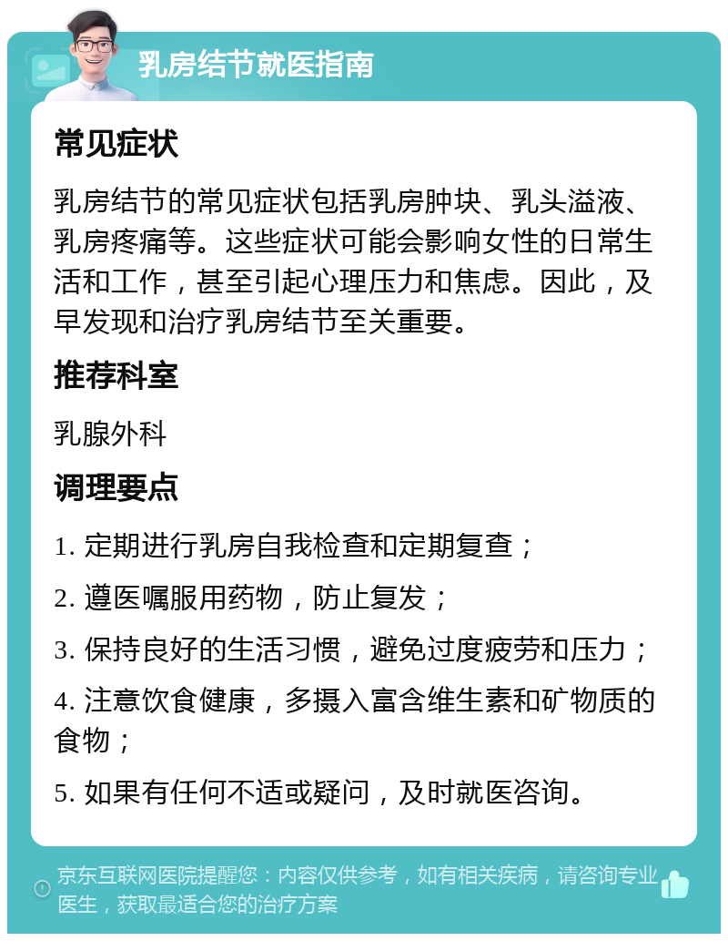 乳房结节就医指南 常见症状 乳房结节的常见症状包括乳房肿块、乳头溢液、乳房疼痛等。这些症状可能会影响女性的日常生活和工作，甚至引起心理压力和焦虑。因此，及早发现和治疗乳房结节至关重要。 推荐科室 乳腺外科 调理要点 1. 定期进行乳房自我检查和定期复查； 2. 遵医嘱服用药物，防止复发； 3. 保持良好的生活习惯，避免过度疲劳和压力； 4. 注意饮食健康，多摄入富含维生素和矿物质的食物； 5. 如果有任何不适或疑问，及时就医咨询。