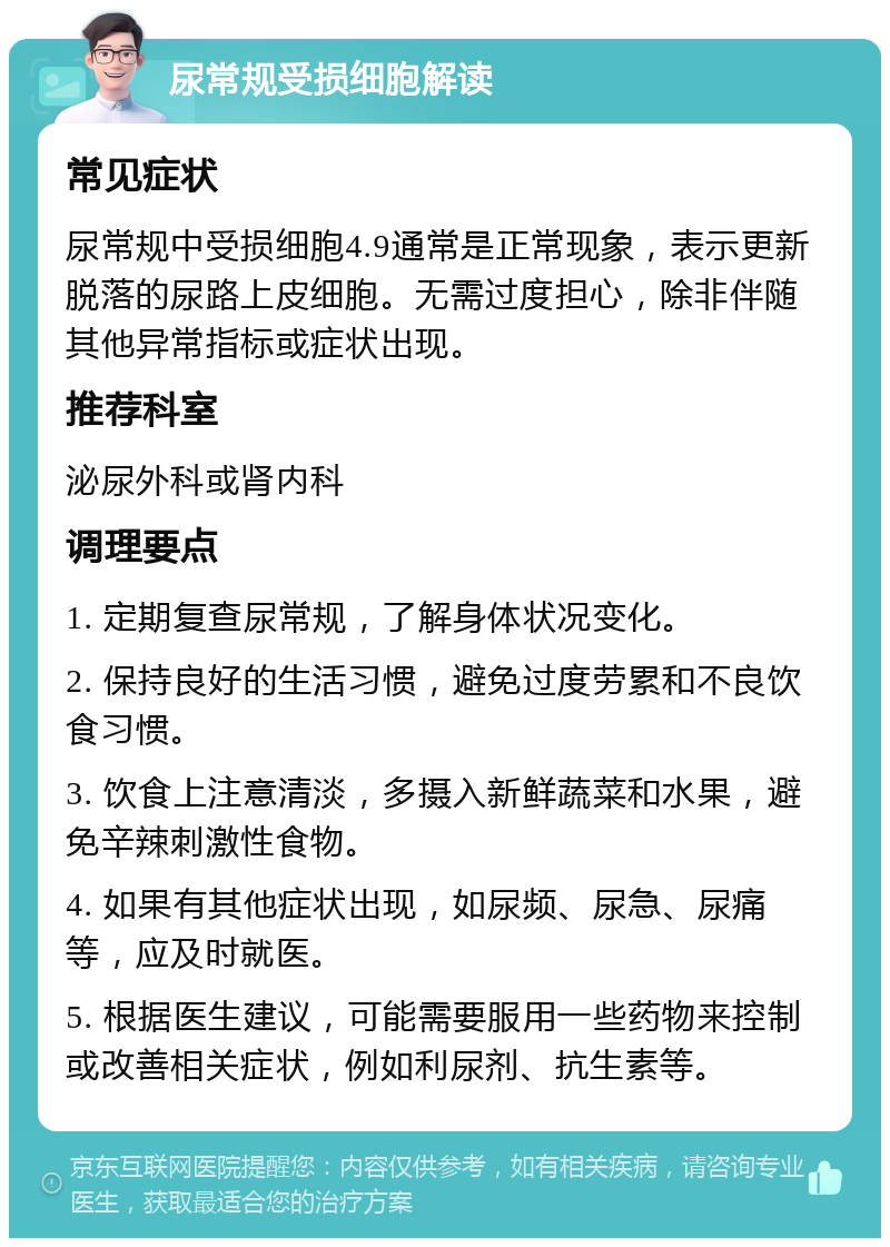 尿常规受损细胞解读 常见症状 尿常规中受损细胞4.9通常是正常现象，表示更新脱落的尿路上皮细胞。无需过度担心，除非伴随其他异常指标或症状出现。 推荐科室 泌尿外科或肾内科 调理要点 1. 定期复查尿常规，了解身体状况变化。 2. 保持良好的生活习惯，避免过度劳累和不良饮食习惯。 3. 饮食上注意清淡，多摄入新鲜蔬菜和水果，避免辛辣刺激性食物。 4. 如果有其他症状出现，如尿频、尿急、尿痛等，应及时就医。 5. 根据医生建议，可能需要服用一些药物来控制或改善相关症状，例如利尿剂、抗生素等。