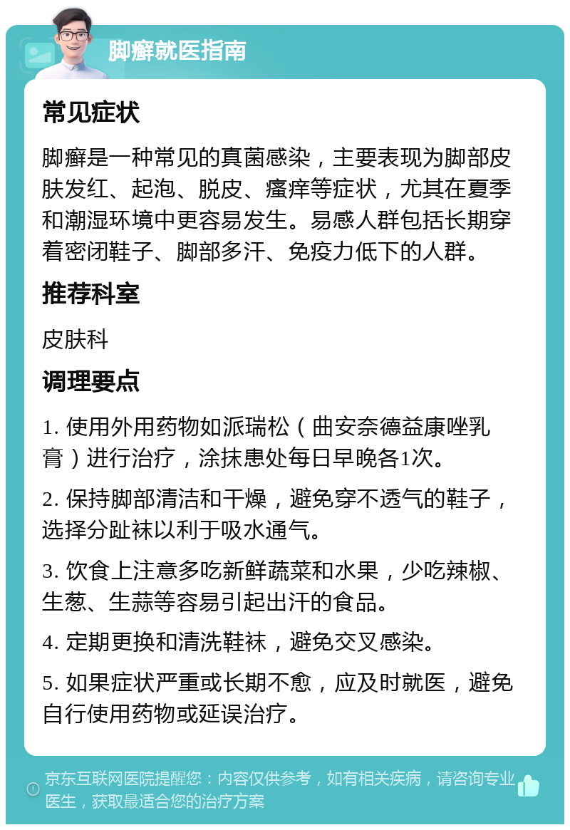 脚癣就医指南 常见症状 脚癣是一种常见的真菌感染，主要表现为脚部皮肤发红、起泡、脱皮、瘙痒等症状，尤其在夏季和潮湿环境中更容易发生。易感人群包括长期穿着密闭鞋子、脚部多汗、免疫力低下的人群。 推荐科室 皮肤科 调理要点 1. 使用外用药物如派瑞松（曲安奈德益康唑乳膏）进行治疗，涂抹患处每日早晚各1次。 2. 保持脚部清洁和干燥，避免穿不透气的鞋子，选择分趾袜以利于吸水通气。 3. 饮食上注意多吃新鲜蔬菜和水果，少吃辣椒、生葱、生蒜等容易引起出汗的食品。 4. 定期更换和清洗鞋袜，避免交叉感染。 5. 如果症状严重或长期不愈，应及时就医，避免自行使用药物或延误治疗。