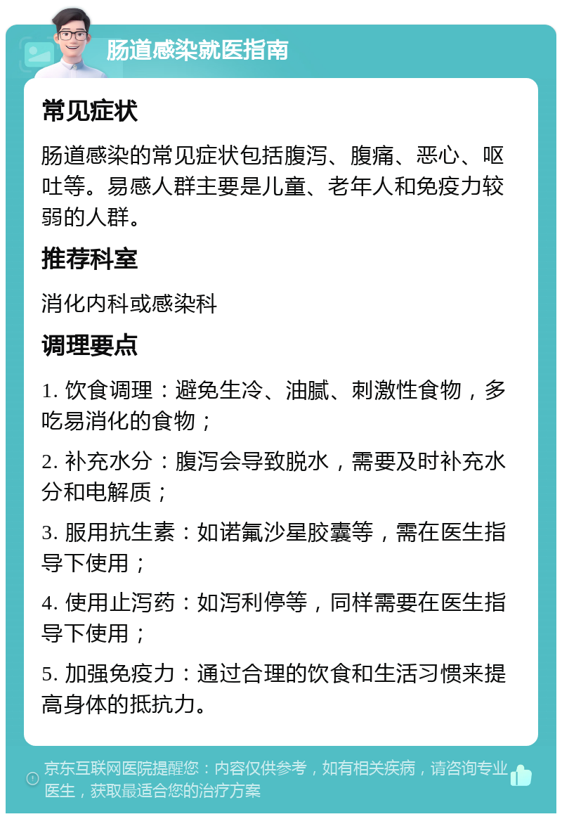 肠道感染就医指南 常见症状 肠道感染的常见症状包括腹泻、腹痛、恶心、呕吐等。易感人群主要是儿童、老年人和免疫力较弱的人群。 推荐科室 消化内科或感染科 调理要点 1. 饮食调理：避免生冷、油腻、刺激性食物，多吃易消化的食物； 2. 补充水分：腹泻会导致脱水，需要及时补充水分和电解质； 3. 服用抗生素：如诺氟沙星胶囊等，需在医生指导下使用； 4. 使用止泻药：如泻利停等，同样需要在医生指导下使用； 5. 加强免疫力：通过合理的饮食和生活习惯来提高身体的抵抗力。