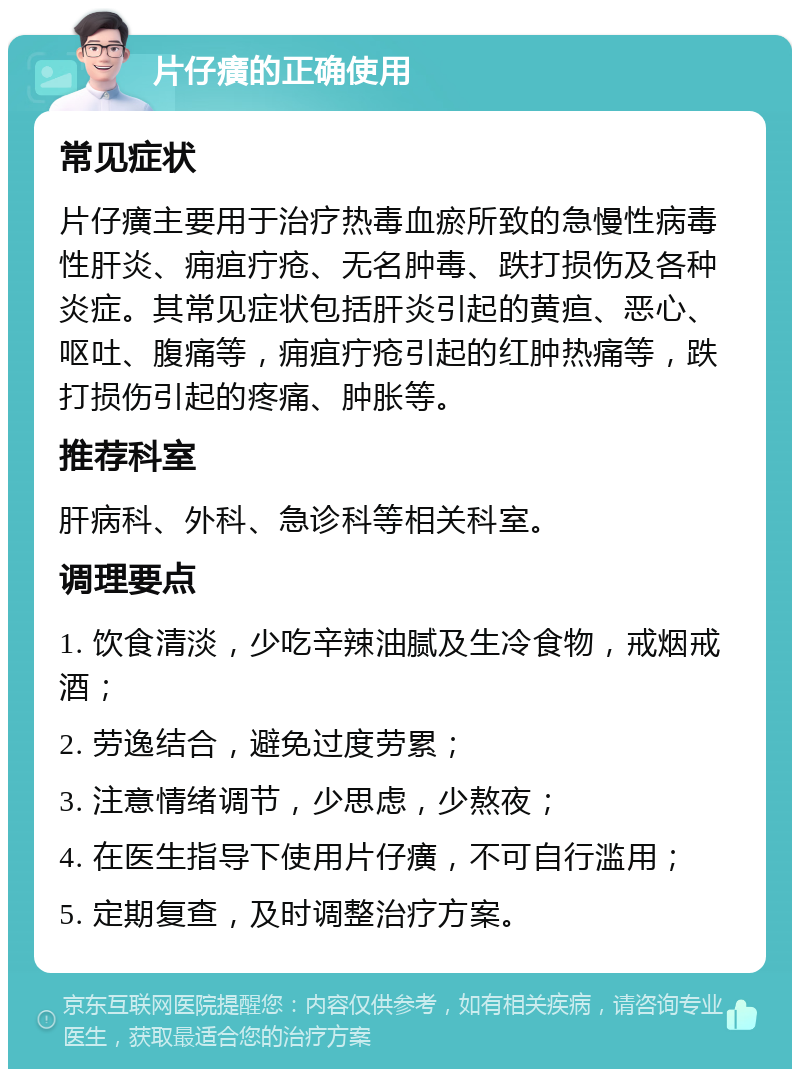 片仔癀的正确使用 常见症状 片仔癀主要用于治疗热毒血瘀所致的急慢性病毒性肝炎、痈疽疔疮、无名肿毒、跌打损伤及各种炎症。其常见症状包括肝炎引起的黄疸、恶心、呕吐、腹痛等，痈疽疔疮引起的红肿热痛等，跌打损伤引起的疼痛、肿胀等。 推荐科室 肝病科、外科、急诊科等相关科室。 调理要点 1. 饮食清淡，少吃辛辣油腻及生冷食物，戒烟戒酒； 2. 劳逸结合，避免过度劳累； 3. 注意情绪调节，少思虑，少熬夜； 4. 在医生指导下使用片仔癀，不可自行滥用； 5. 定期复查，及时调整治疗方案。