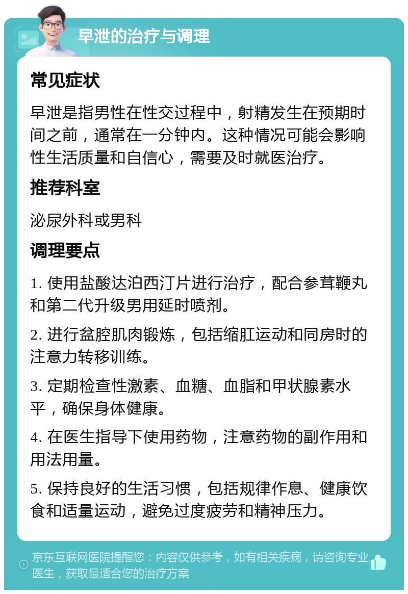 早泄的治疗与调理 常见症状 早泄是指男性在性交过程中，射精发生在预期时间之前，通常在一分钟内。这种情况可能会影响性生活质量和自信心，需要及时就医治疗。 推荐科室 泌尿外科或男科 调理要点 1. 使用盐酸达泊西汀片进行治疗，配合参茸鞭丸和第二代升级男用延时喷剂。 2. 进行盆腔肌肉锻炼，包括缩肛运动和同房时的注意力转移训练。 3. 定期检查性激素、血糖、血脂和甲状腺素水平，确保身体健康。 4. 在医生指导下使用药物，注意药物的副作用和用法用量。 5. 保持良好的生活习惯，包括规律作息、健康饮食和适量运动，避免过度疲劳和精神压力。