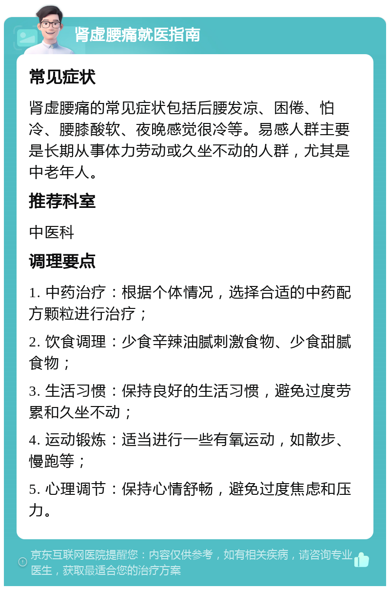 肾虚腰痛就医指南 常见症状 肾虚腰痛的常见症状包括后腰发凉、困倦、怕冷、腰膝酸软、夜晚感觉很冷等。易感人群主要是长期从事体力劳动或久坐不动的人群，尤其是中老年人。 推荐科室 中医科 调理要点 1. 中药治疗：根据个体情况，选择合适的中药配方颗粒进行治疗； 2. 饮食调理：少食辛辣油腻刺激食物、少食甜腻食物； 3. 生活习惯：保持良好的生活习惯，避免过度劳累和久坐不动； 4. 运动锻炼：适当进行一些有氧运动，如散步、慢跑等； 5. 心理调节：保持心情舒畅，避免过度焦虑和压力。