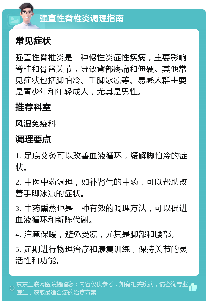 强直性脊椎炎调理指南 常见症状 强直性脊椎炎是一种慢性炎症性疾病，主要影响脊柱和骨盆关节，导致背部疼痛和僵硬。其他常见症状包括脚怕冷、手脚冰凉等。易感人群主要是青少年和年轻成人，尤其是男性。 推荐科室 风湿免疫科 调理要点 1. 足底艾灸可以改善血液循环，缓解脚怕冷的症状。 2. 中医中药调理，如补肾气的中药，可以帮助改善手脚冰凉的症状。 3. 中药熏蒸也是一种有效的调理方法，可以促进血液循环和新陈代谢。 4. 注意保暖，避免受凉，尤其是脚部和腰部。 5. 定期进行物理治疗和康复训练，保持关节的灵活性和功能。