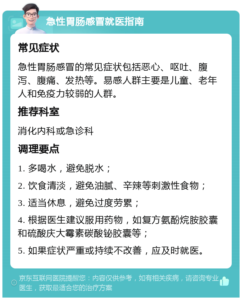 急性胃肠感冒就医指南 常见症状 急性胃肠感冒的常见症状包括恶心、呕吐、腹泻、腹痛、发热等。易感人群主要是儿童、老年人和免疫力较弱的人群。 推荐科室 消化内科或急诊科 调理要点 1. 多喝水，避免脱水； 2. 饮食清淡，避免油腻、辛辣等刺激性食物； 3. 适当休息，避免过度劳累； 4. 根据医生建议服用药物，如复方氨酚烷胺胶囊和硫酸庆大霉素碳酸铋胶囊等； 5. 如果症状严重或持续不改善，应及时就医。