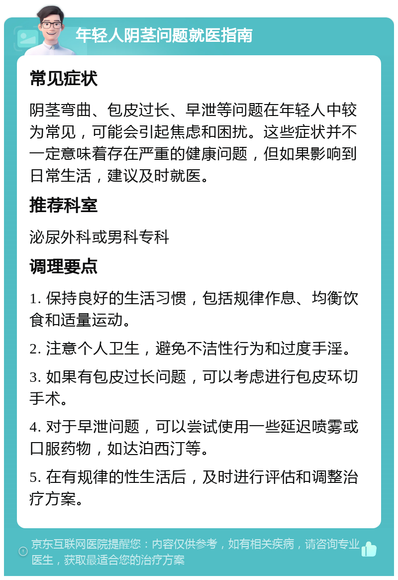 年轻人阴茎问题就医指南 常见症状 阴茎弯曲、包皮过长、早泄等问题在年轻人中较为常见，可能会引起焦虑和困扰。这些症状并不一定意味着存在严重的健康问题，但如果影响到日常生活，建议及时就医。 推荐科室 泌尿外科或男科专科 调理要点 1. 保持良好的生活习惯，包括规律作息、均衡饮食和适量运动。 2. 注意个人卫生，避免不洁性行为和过度手淫。 3. 如果有包皮过长问题，可以考虑进行包皮环切手术。 4. 对于早泄问题，可以尝试使用一些延迟喷雾或口服药物，如达泊西汀等。 5. 在有规律的性生活后，及时进行评估和调整治疗方案。