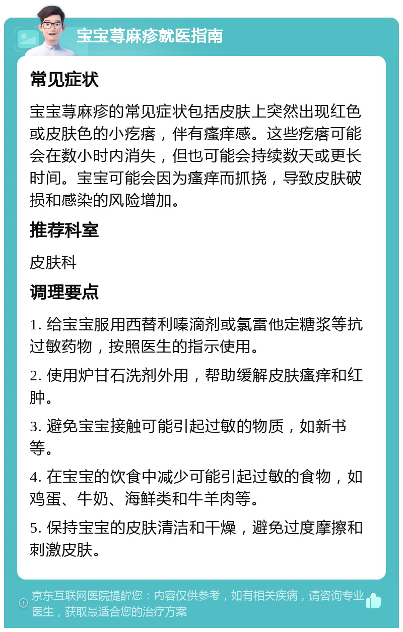 宝宝荨麻疹就医指南 常见症状 宝宝荨麻疹的常见症状包括皮肤上突然出现红色或皮肤色的小疙瘩，伴有瘙痒感。这些疙瘩可能会在数小时内消失，但也可能会持续数天或更长时间。宝宝可能会因为瘙痒而抓挠，导致皮肤破损和感染的风险增加。 推荐科室 皮肤科 调理要点 1. 给宝宝服用西替利嗪滴剂或氯雷他定糖浆等抗过敏药物，按照医生的指示使用。 2. 使用炉甘石洗剂外用，帮助缓解皮肤瘙痒和红肿。 3. 避免宝宝接触可能引起过敏的物质，如新书等。 4. 在宝宝的饮食中减少可能引起过敏的食物，如鸡蛋、牛奶、海鲜类和牛羊肉等。 5. 保持宝宝的皮肤清洁和干燥，避免过度摩擦和刺激皮肤。