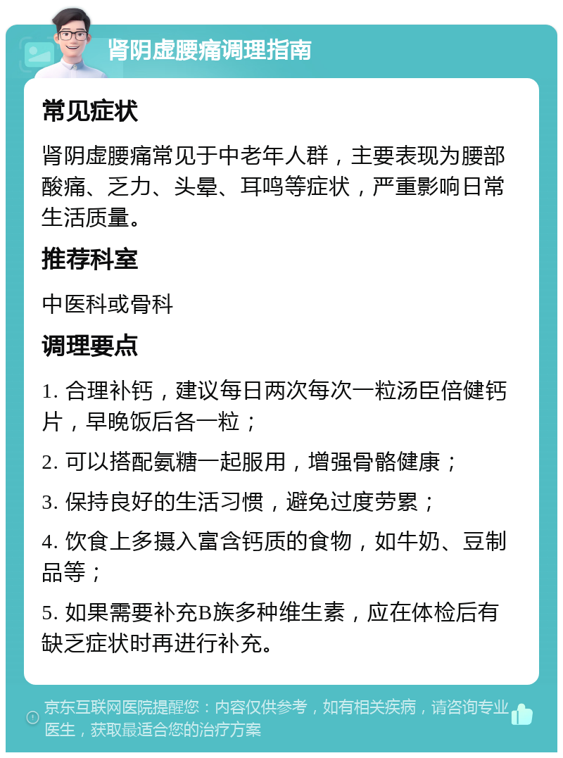 肾阴虚腰痛调理指南 常见症状 肾阴虚腰痛常见于中老年人群，主要表现为腰部酸痛、乏力、头晕、耳鸣等症状，严重影响日常生活质量。 推荐科室 中医科或骨科 调理要点 1. 合理补钙，建议每日两次每次一粒汤臣倍健钙片，早晚饭后各一粒； 2. 可以搭配氨糖一起服用，增强骨骼健康； 3. 保持良好的生活习惯，避免过度劳累； 4. 饮食上多摄入富含钙质的食物，如牛奶、豆制品等； 5. 如果需要补充B族多种维生素，应在体检后有缺乏症状时再进行补充。