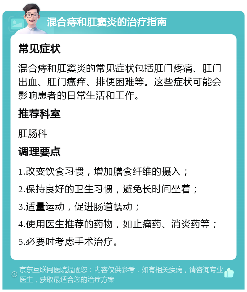 混合痔和肛窦炎的治疗指南 常见症状 混合痔和肛窦炎的常见症状包括肛门疼痛、肛门出血、肛门瘙痒、排便困难等。这些症状可能会影响患者的日常生活和工作。 推荐科室 肛肠科 调理要点 1.改变饮食习惯，增加膳食纤维的摄入； 2.保持良好的卫生习惯，避免长时间坐着； 3.适量运动，促进肠道蠕动； 4.使用医生推荐的药物，如止痛药、消炎药等； 5.必要时考虑手术治疗。