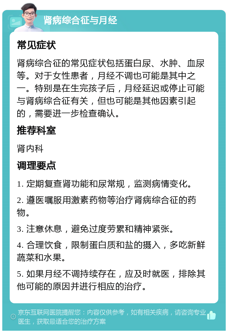 肾病综合征与月经 常见症状 肾病综合征的常见症状包括蛋白尿、水肿、血尿等。对于女性患者，月经不调也可能是其中之一。特别是在生完孩子后，月经延迟或停止可能与肾病综合征有关，但也可能是其他因素引起的，需要进一步检查确认。 推荐科室 肾内科 调理要点 1. 定期复查肾功能和尿常规，监测病情变化。 2. 遵医嘱服用激素药物等治疗肾病综合征的药物。 3. 注意休息，避免过度劳累和精神紧张。 4. 合理饮食，限制蛋白质和盐的摄入，多吃新鲜蔬菜和水果。 5. 如果月经不调持续存在，应及时就医，排除其他可能的原因并进行相应的治疗。