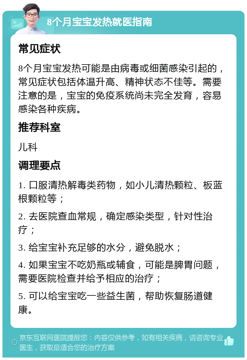 8个月宝宝发热就医指南 常见症状 8个月宝宝发热可能是由病毒或细菌感染引起的，常见症状包括体温升高、精神状态不佳等。需要注意的是，宝宝的免疫系统尚未完全发育，容易感染各种疾病。 推荐科室 儿科 调理要点 1. 口服清热解毒类药物，如小儿清热颗粒、板蓝根颗粒等； 2. 去医院查血常规，确定感染类型，针对性治疗； 3. 给宝宝补充足够的水分，避免脱水； 4. 如果宝宝不吃奶瓶或辅食，可能是脾胃问题，需要医院检查并给予相应的治疗； 5. 可以给宝宝吃一些益生菌，帮助恢复肠道健康。