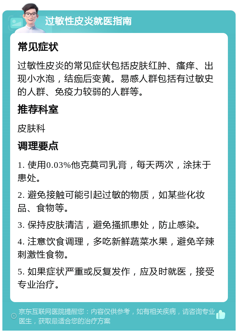 过敏性皮炎就医指南 常见症状 过敏性皮炎的常见症状包括皮肤红肿、瘙痒、出现小水泡，结痂后变黄。易感人群包括有过敏史的人群、免疫力较弱的人群等。 推荐科室 皮肤科 调理要点 1. 使用0.03%他克莫司乳膏，每天两次，涂抹于患处。 2. 避免接触可能引起过敏的物质，如某些化妆品、食物等。 3. 保持皮肤清洁，避免搔抓患处，防止感染。 4. 注意饮食调理，多吃新鲜蔬菜水果，避免辛辣刺激性食物。 5. 如果症状严重或反复发作，应及时就医，接受专业治疗。