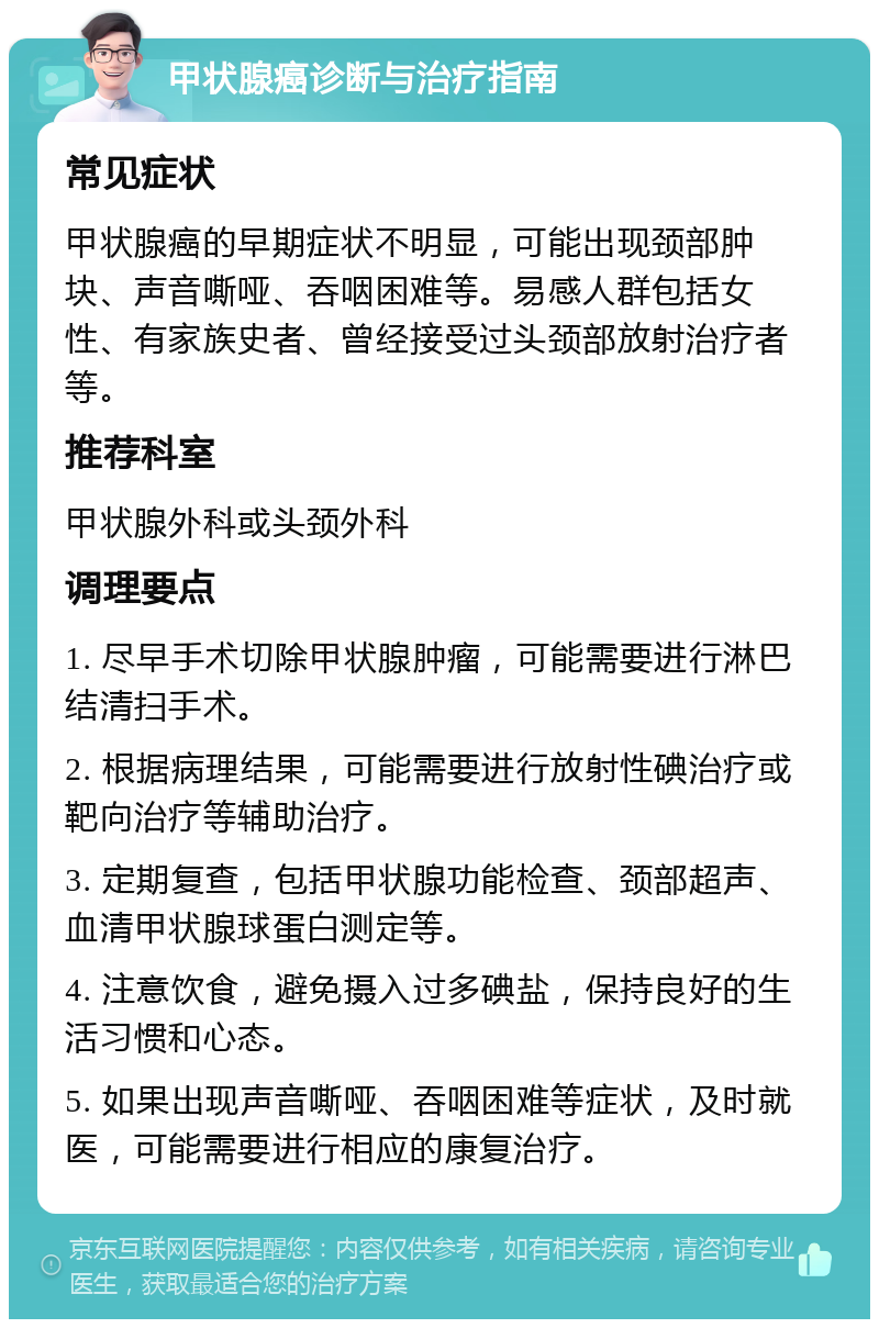 甲状腺癌诊断与治疗指南 常见症状 甲状腺癌的早期症状不明显，可能出现颈部肿块、声音嘶哑、吞咽困难等。易感人群包括女性、有家族史者、曾经接受过头颈部放射治疗者等。 推荐科室 甲状腺外科或头颈外科 调理要点 1. 尽早手术切除甲状腺肿瘤，可能需要进行淋巴结清扫手术。 2. 根据病理结果，可能需要进行放射性碘治疗或靶向治疗等辅助治疗。 3. 定期复查，包括甲状腺功能检查、颈部超声、血清甲状腺球蛋白测定等。 4. 注意饮食，避免摄入过多碘盐，保持良好的生活习惯和心态。 5. 如果出现声音嘶哑、吞咽困难等症状，及时就医，可能需要进行相应的康复治疗。