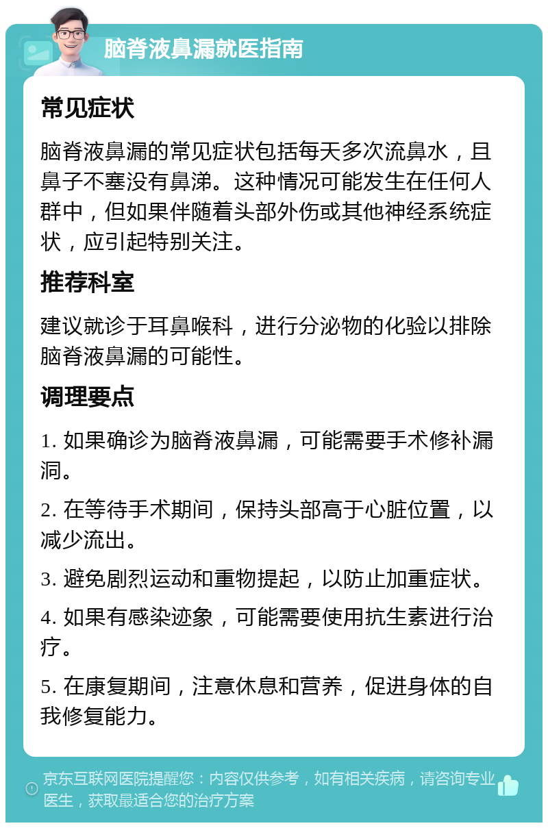 脑脊液鼻漏就医指南 常见症状 脑脊液鼻漏的常见症状包括每天多次流鼻水，且鼻子不塞没有鼻涕。这种情况可能发生在任何人群中，但如果伴随着头部外伤或其他神经系统症状，应引起特别关注。 推荐科室 建议就诊于耳鼻喉科，进行分泌物的化验以排除脑脊液鼻漏的可能性。 调理要点 1. 如果确诊为脑脊液鼻漏，可能需要手术修补漏洞。 2. 在等待手术期间，保持头部高于心脏位置，以减少流出。 3. 避免剧烈运动和重物提起，以防止加重症状。 4. 如果有感染迹象，可能需要使用抗生素进行治疗。 5. 在康复期间，注意休息和营养，促进身体的自我修复能力。