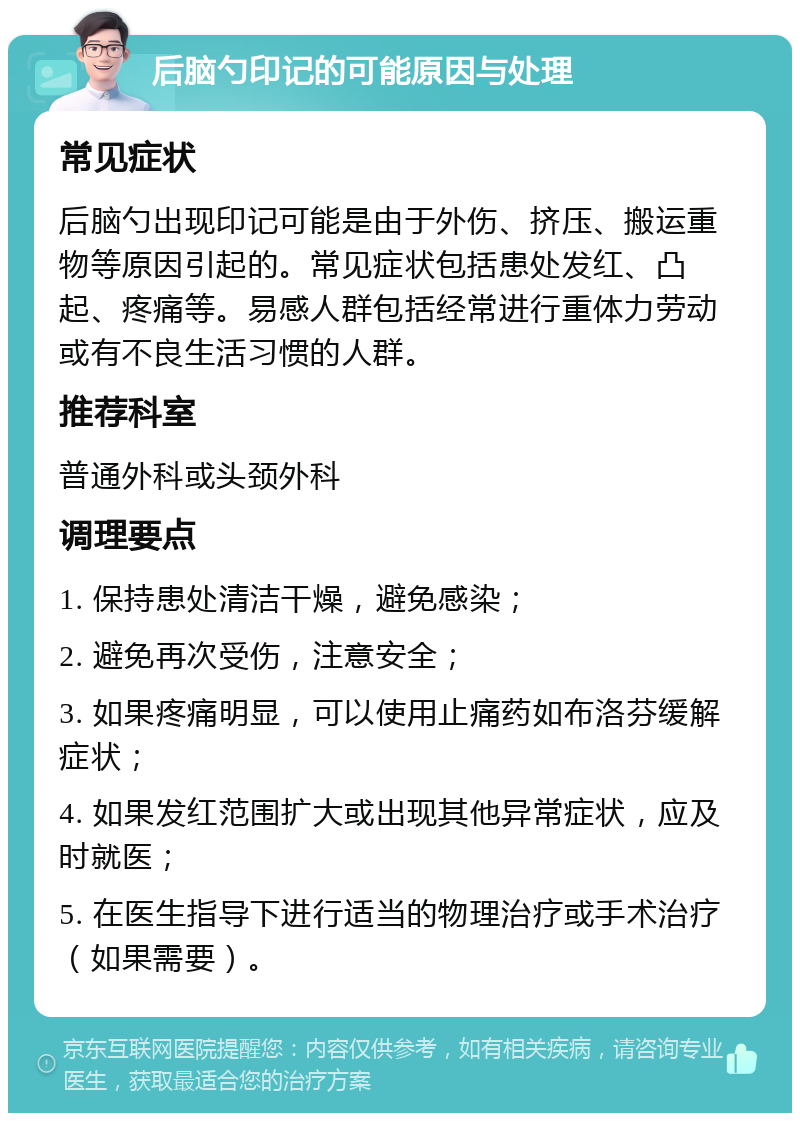 后脑勺印记的可能原因与处理 常见症状 后脑勺出现印记可能是由于外伤、挤压、搬运重物等原因引起的。常见症状包括患处发红、凸起、疼痛等。易感人群包括经常进行重体力劳动或有不良生活习惯的人群。 推荐科室 普通外科或头颈外科 调理要点 1. 保持患处清洁干燥，避免感染； 2. 避免再次受伤，注意安全； 3. 如果疼痛明显，可以使用止痛药如布洛芬缓解症状； 4. 如果发红范围扩大或出现其他异常症状，应及时就医； 5. 在医生指导下进行适当的物理治疗或手术治疗（如果需要）。