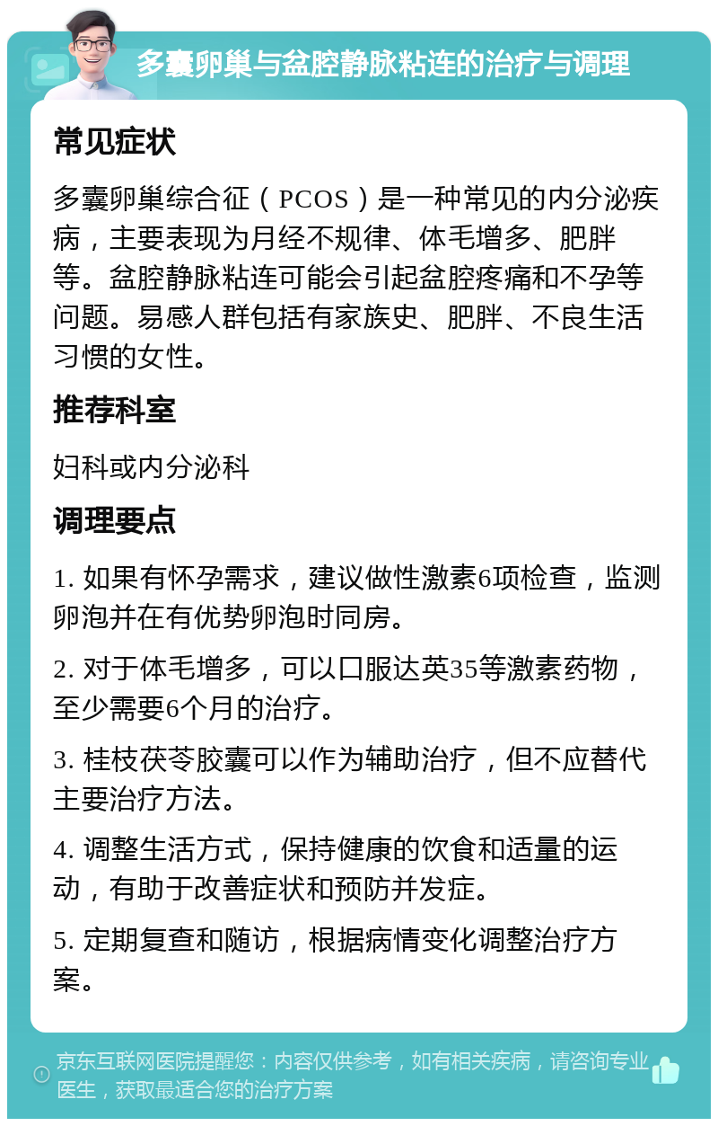 多囊卵巢与盆腔静脉粘连的治疗与调理 常见症状 多囊卵巢综合征（PCOS）是一种常见的内分泌疾病，主要表现为月经不规律、体毛增多、肥胖等。盆腔静脉粘连可能会引起盆腔疼痛和不孕等问题。易感人群包括有家族史、肥胖、不良生活习惯的女性。 推荐科室 妇科或内分泌科 调理要点 1. 如果有怀孕需求，建议做性激素6项检查，监测卵泡并在有优势卵泡时同房。 2. 对于体毛增多，可以口服达英35等激素药物，至少需要6个月的治疗。 3. 桂枝茯苓胶囊可以作为辅助治疗，但不应替代主要治疗方法。 4. 调整生活方式，保持健康的饮食和适量的运动，有助于改善症状和预防并发症。 5. 定期复查和随访，根据病情变化调整治疗方案。