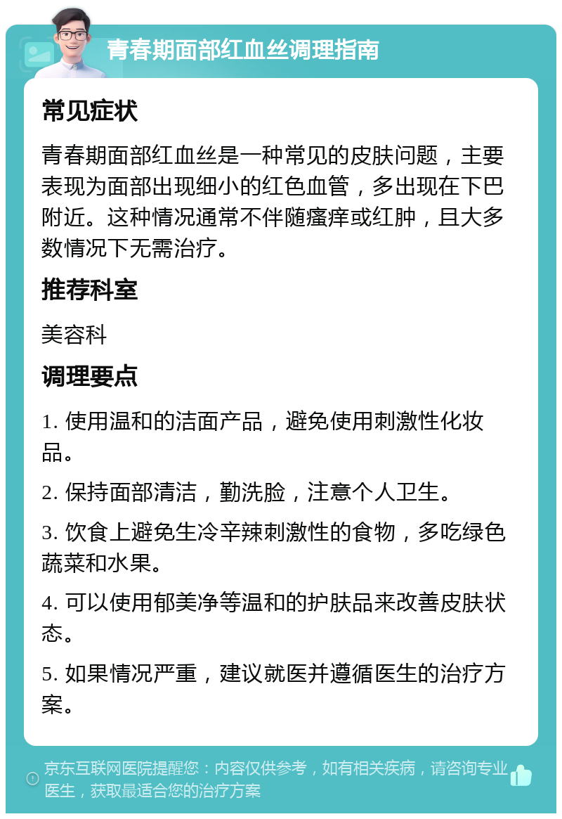 青春期面部红血丝调理指南 常见症状 青春期面部红血丝是一种常见的皮肤问题，主要表现为面部出现细小的红色血管，多出现在下巴附近。这种情况通常不伴随瘙痒或红肿，且大多数情况下无需治疗。 推荐科室 美容科 调理要点 1. 使用温和的洁面产品，避免使用刺激性化妆品。 2. 保持面部清洁，勤洗脸，注意个人卫生。 3. 饮食上避免生冷辛辣刺激性的食物，多吃绿色蔬菜和水果。 4. 可以使用郁美净等温和的护肤品来改善皮肤状态。 5. 如果情况严重，建议就医并遵循医生的治疗方案。