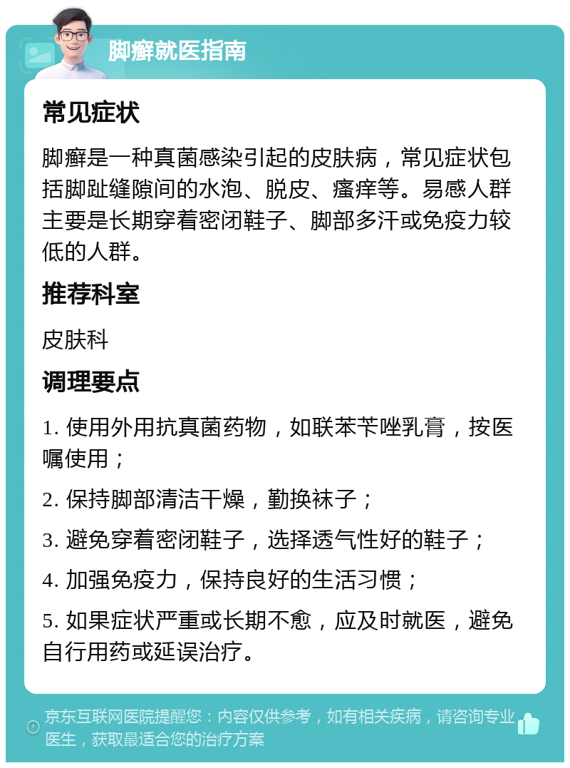 脚癣就医指南 常见症状 脚癣是一种真菌感染引起的皮肤病，常见症状包括脚趾缝隙间的水泡、脱皮、瘙痒等。易感人群主要是长期穿着密闭鞋子、脚部多汗或免疫力较低的人群。 推荐科室 皮肤科 调理要点 1. 使用外用抗真菌药物，如联苯苄唑乳膏，按医嘱使用； 2. 保持脚部清洁干燥，勤换袜子； 3. 避免穿着密闭鞋子，选择透气性好的鞋子； 4. 加强免疫力，保持良好的生活习惯； 5. 如果症状严重或长期不愈，应及时就医，避免自行用药或延误治疗。