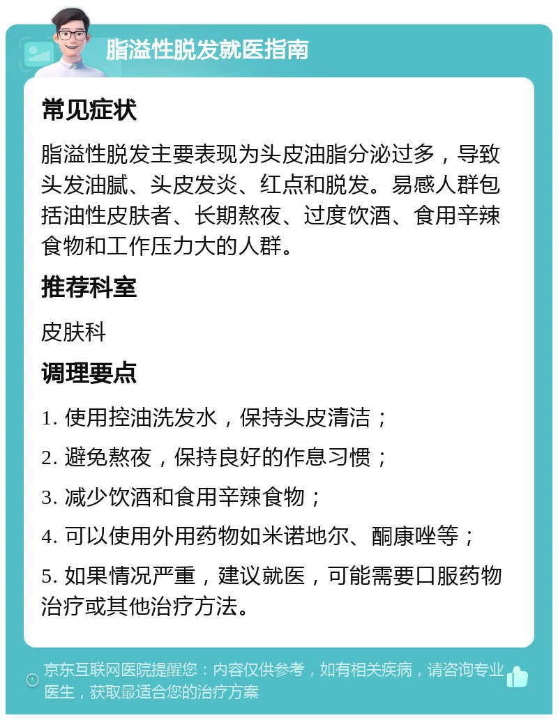 脂溢性脱发就医指南 常见症状 脂溢性脱发主要表现为头皮油脂分泌过多，导致头发油腻、头皮发炎、红点和脱发。易感人群包括油性皮肤者、长期熬夜、过度饮酒、食用辛辣食物和工作压力大的人群。 推荐科室 皮肤科 调理要点 1. 使用控油洗发水，保持头皮清洁； 2. 避免熬夜，保持良好的作息习惯； 3. 减少饮酒和食用辛辣食物； 4. 可以使用外用药物如米诺地尔、酮康唑等； 5. 如果情况严重，建议就医，可能需要口服药物治疗或其他治疗方法。