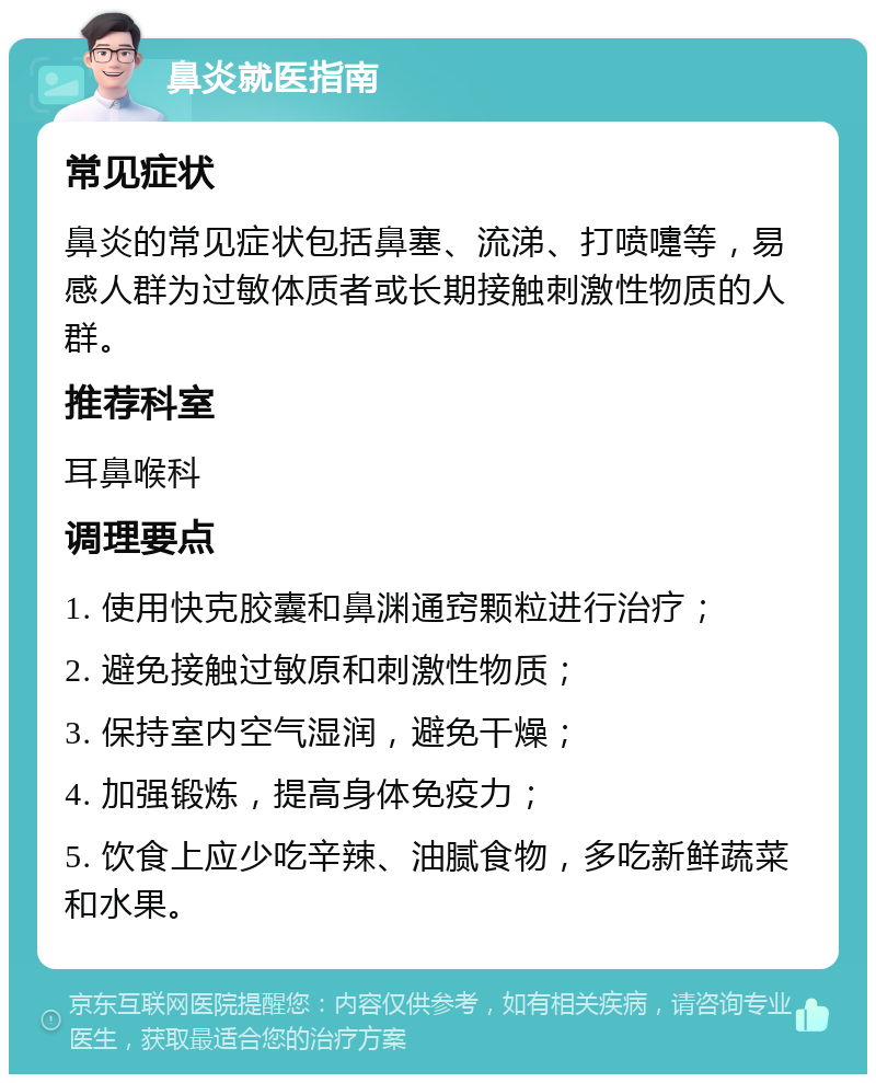 鼻炎就医指南 常见症状 鼻炎的常见症状包括鼻塞、流涕、打喷嚏等，易感人群为过敏体质者或长期接触刺激性物质的人群。 推荐科室 耳鼻喉科 调理要点 1. 使用快克胶囊和鼻渊通窍颗粒进行治疗； 2. 避免接触过敏原和刺激性物质； 3. 保持室内空气湿润，避免干燥； 4. 加强锻炼，提高身体免疫力； 5. 饮食上应少吃辛辣、油腻食物，多吃新鲜蔬菜和水果。