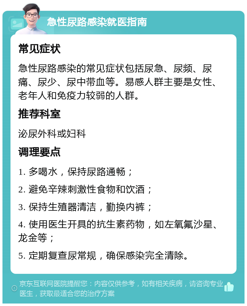 急性尿路感染就医指南 常见症状 急性尿路感染的常见症状包括尿急、尿频、尿痛、尿少、尿中带血等。易感人群主要是女性、老年人和免疫力较弱的人群。 推荐科室 泌尿外科或妇科 调理要点 1. 多喝水，保持尿路通畅； 2. 避免辛辣刺激性食物和饮酒； 3. 保持生殖器清洁，勤换内裤； 4. 使用医生开具的抗生素药物，如左氧氟沙星、龙金等； 5. 定期复查尿常规，确保感染完全清除。