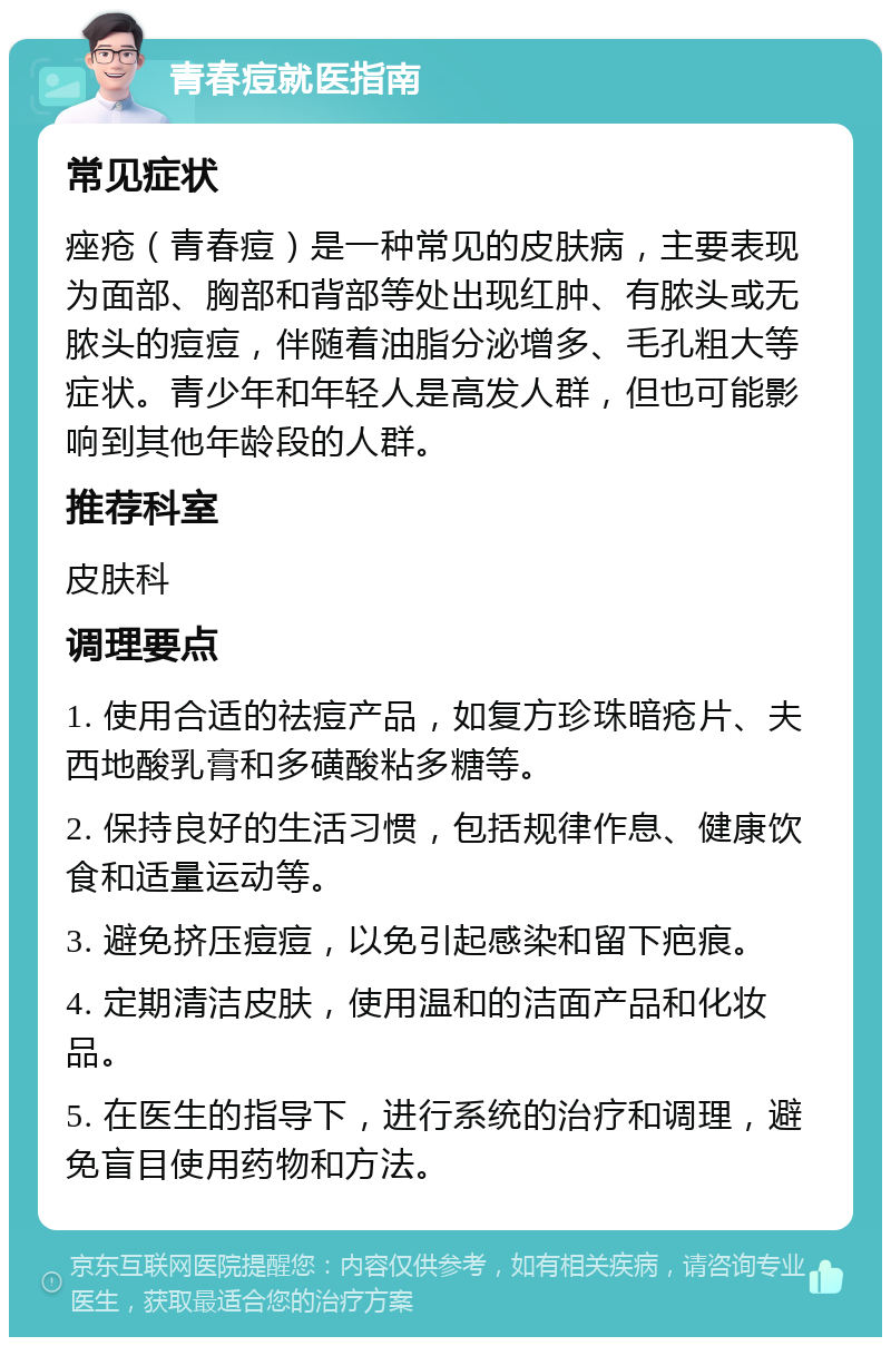 青春痘就医指南 常见症状 痤疮（青春痘）是一种常见的皮肤病，主要表现为面部、胸部和背部等处出现红肿、有脓头或无脓头的痘痘，伴随着油脂分泌增多、毛孔粗大等症状。青少年和年轻人是高发人群，但也可能影响到其他年龄段的人群。 推荐科室 皮肤科 调理要点 1. 使用合适的祛痘产品，如复方珍珠暗疮片、夫西地酸乳膏和多磺酸粘多糖等。 2. 保持良好的生活习惯，包括规律作息、健康饮食和适量运动等。 3. 避免挤压痘痘，以免引起感染和留下疤痕。 4. 定期清洁皮肤，使用温和的洁面产品和化妆品。 5. 在医生的指导下，进行系统的治疗和调理，避免盲目使用药物和方法。