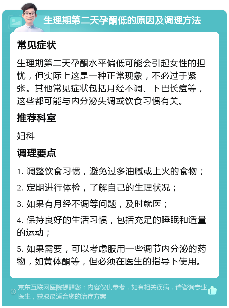 生理期第二天孕酮低的原因及调理方法 常见症状 生理期第二天孕酮水平偏低可能会引起女性的担忧，但实际上这是一种正常现象，不必过于紧张。其他常见症状包括月经不调、下巴长痘等，这些都可能与内分泌失调或饮食习惯有关。 推荐科室 妇科 调理要点 1. 调整饮食习惯，避免过多油腻或上火的食物； 2. 定期进行体检，了解自己的生理状况； 3. 如果有月经不调等问题，及时就医； 4. 保持良好的生活习惯，包括充足的睡眠和适量的运动； 5. 如果需要，可以考虑服用一些调节内分泌的药物，如黄体酮等，但必须在医生的指导下使用。