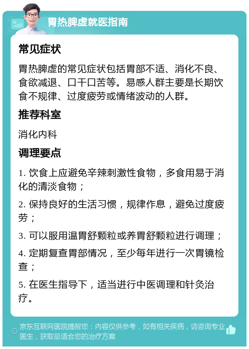 胃热脾虚就医指南 常见症状 胃热脾虚的常见症状包括胃部不适、消化不良、食欲减退、口干口苦等。易感人群主要是长期饮食不规律、过度疲劳或情绪波动的人群。 推荐科室 消化内科 调理要点 1. 饮食上应避免辛辣刺激性食物，多食用易于消化的清淡食物； 2. 保持良好的生活习惯，规律作息，避免过度疲劳； 3. 可以服用温胃舒颗粒或养胃舒颗粒进行调理； 4. 定期复查胃部情况，至少每年进行一次胃镜检查； 5. 在医生指导下，适当进行中医调理和针灸治疗。