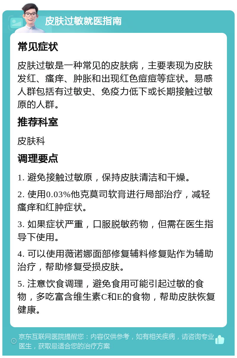 皮肤过敏就医指南 常见症状 皮肤过敏是一种常见的皮肤病，主要表现为皮肤发红、瘙痒、肿胀和出现红色痘痘等症状。易感人群包括有过敏史、免疫力低下或长期接触过敏原的人群。 推荐科室 皮肤科 调理要点 1. 避免接触过敏原，保持皮肤清洁和干燥。 2. 使用0.03%他克莫司软膏进行局部治疗，减轻瘙痒和红肿症状。 3. 如果症状严重，口服脱敏药物，但需在医生指导下使用。 4. 可以使用薇诺娜面部修复辅料修复贴作为辅助治疗，帮助修复受损皮肤。 5. 注意饮食调理，避免食用可能引起过敏的食物，多吃富含维生素C和E的食物，帮助皮肤恢复健康。