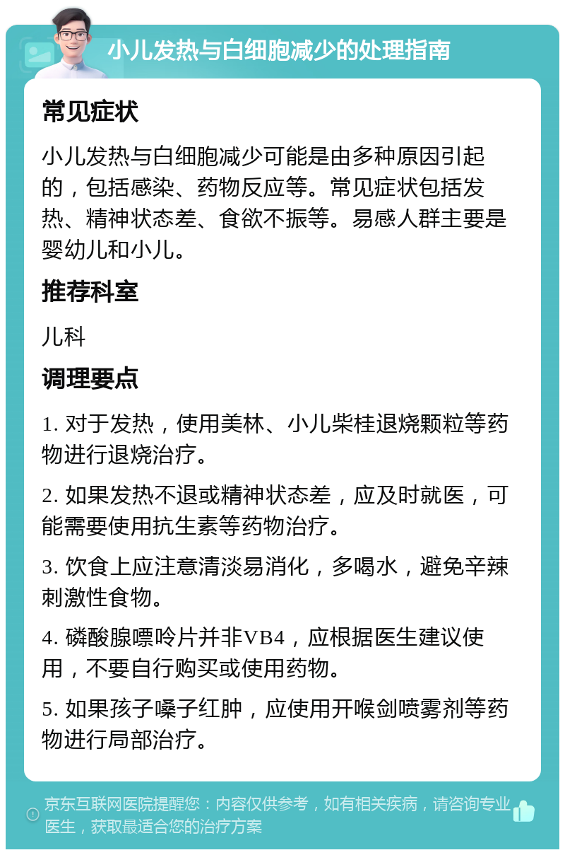 小儿发热与白细胞减少的处理指南 常见症状 小儿发热与白细胞减少可能是由多种原因引起的，包括感染、药物反应等。常见症状包括发热、精神状态差、食欲不振等。易感人群主要是婴幼儿和小儿。 推荐科室 儿科 调理要点 1. 对于发热，使用美林、小儿柴桂退烧颗粒等药物进行退烧治疗。 2. 如果发热不退或精神状态差，应及时就医，可能需要使用抗生素等药物治疗。 3. 饮食上应注意清淡易消化，多喝水，避免辛辣刺激性食物。 4. 磷酸腺嘌呤片并非VB4，应根据医生建议使用，不要自行购买或使用药物。 5. 如果孩子嗓子红肿，应使用开喉剑喷雾剂等药物进行局部治疗。