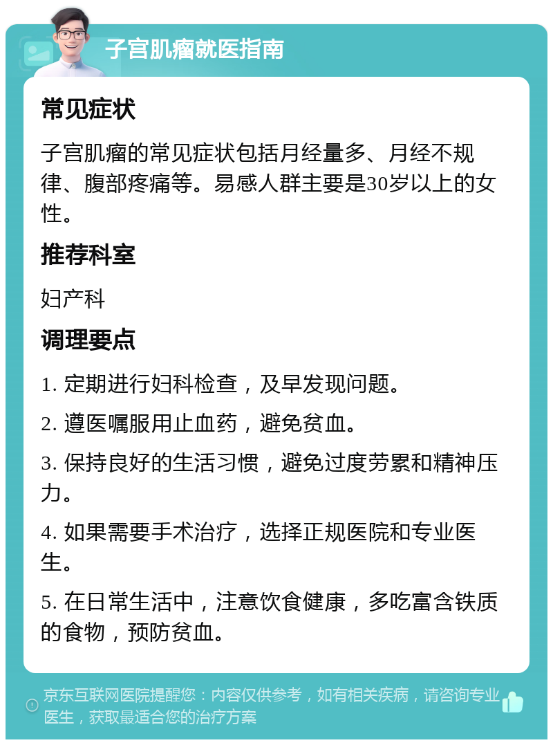 子宫肌瘤就医指南 常见症状 子宫肌瘤的常见症状包括月经量多、月经不规律、腹部疼痛等。易感人群主要是30岁以上的女性。 推荐科室 妇产科 调理要点 1. 定期进行妇科检查，及早发现问题。 2. 遵医嘱服用止血药，避免贫血。 3. 保持良好的生活习惯，避免过度劳累和精神压力。 4. 如果需要手术治疗，选择正规医院和专业医生。 5. 在日常生活中，注意饮食健康，多吃富含铁质的食物，预防贫血。