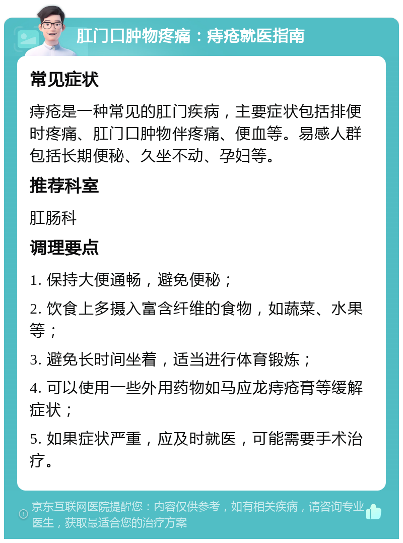 肛门口肿物疼痛：痔疮就医指南 常见症状 痔疮是一种常见的肛门疾病，主要症状包括排便时疼痛、肛门口肿物伴疼痛、便血等。易感人群包括长期便秘、久坐不动、孕妇等。 推荐科室 肛肠科 调理要点 1. 保持大便通畅，避免便秘； 2. 饮食上多摄入富含纤维的食物，如蔬菜、水果等； 3. 避免长时间坐着，适当进行体育锻炼； 4. 可以使用一些外用药物如马应龙痔疮膏等缓解症状； 5. 如果症状严重，应及时就医，可能需要手术治疗。