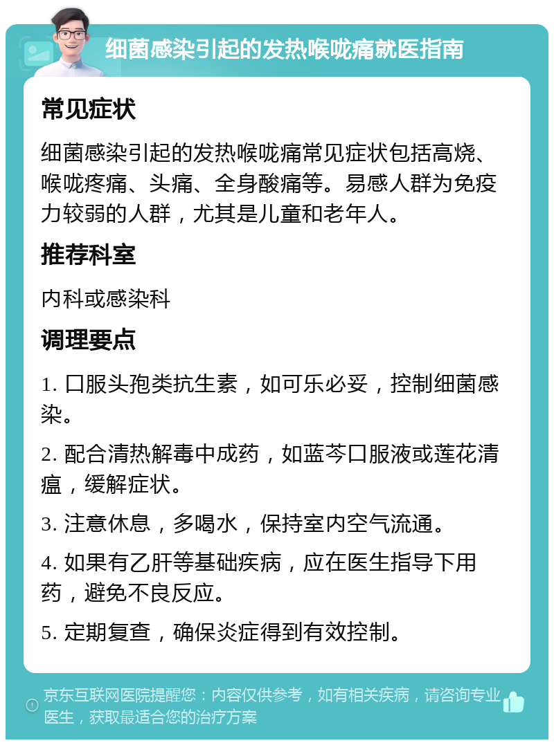 细菌感染引起的发热喉咙痛就医指南 常见症状 细菌感染引起的发热喉咙痛常见症状包括高烧、喉咙疼痛、头痛、全身酸痛等。易感人群为免疫力较弱的人群，尤其是儿童和老年人。 推荐科室 内科或感染科 调理要点 1. 口服头孢类抗生素，如可乐必妥，控制细菌感染。 2. 配合清热解毒中成药，如蓝芩口服液或莲花清瘟，缓解症状。 3. 注意休息，多喝水，保持室内空气流通。 4. 如果有乙肝等基础疾病，应在医生指导下用药，避免不良反应。 5. 定期复查，确保炎症得到有效控制。