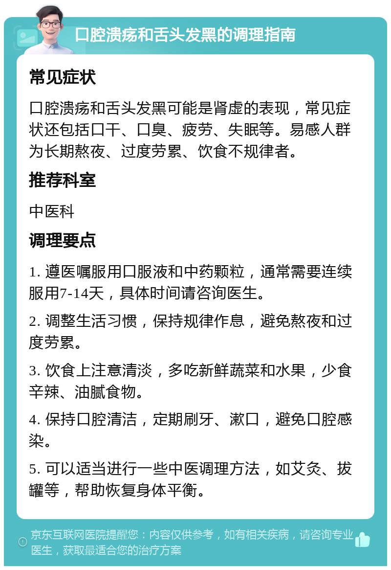 口腔溃疡和舌头发黑的调理指南 常见症状 口腔溃疡和舌头发黑可能是肾虚的表现，常见症状还包括口干、口臭、疲劳、失眠等。易感人群为长期熬夜、过度劳累、饮食不规律者。 推荐科室 中医科 调理要点 1. 遵医嘱服用口服液和中药颗粒，通常需要连续服用7-14天，具体时间请咨询医生。 2. 调整生活习惯，保持规律作息，避免熬夜和过度劳累。 3. 饮食上注意清淡，多吃新鲜蔬菜和水果，少食辛辣、油腻食物。 4. 保持口腔清洁，定期刷牙、漱口，避免口腔感染。 5. 可以适当进行一些中医调理方法，如艾灸、拔罐等，帮助恢复身体平衡。