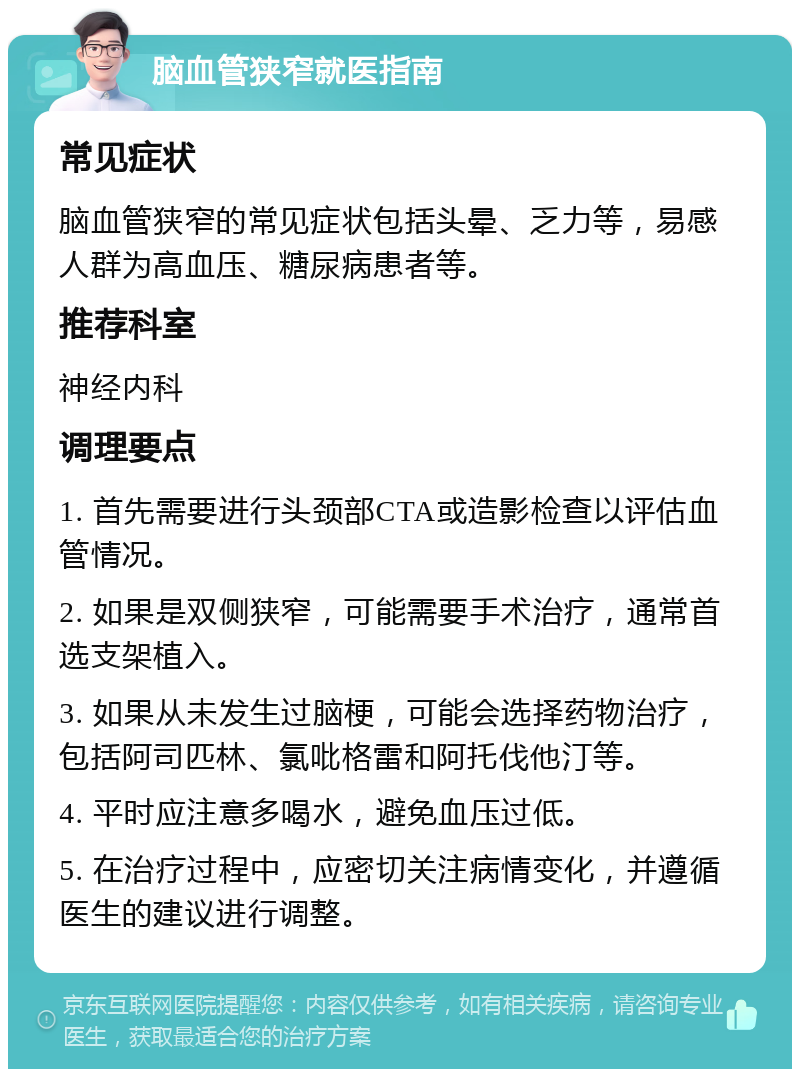 脑血管狭窄就医指南 常见症状 脑血管狭窄的常见症状包括头晕、乏力等，易感人群为高血压、糖尿病患者等。 推荐科室 神经内科 调理要点 1. 首先需要进行头颈部CTA或造影检查以评估血管情况。 2. 如果是双侧狭窄，可能需要手术治疗，通常首选支架植入。 3. 如果从未发生过脑梗，可能会选择药物治疗，包括阿司匹林、氯吡格雷和阿托伐他汀等。 4. 平时应注意多喝水，避免血压过低。 5. 在治疗过程中，应密切关注病情变化，并遵循医生的建议进行调整。