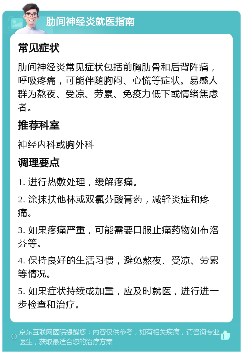 肋间神经炎就医指南 常见症状 肋间神经炎常见症状包括前胸肋骨和后背阵痛，呼吸疼痛，可能伴随胸闷、心慌等症状。易感人群为熬夜、受凉、劳累、免疫力低下或情绪焦虑者。 推荐科室 神经内科或胸外科 调理要点 1. 进行热敷处理，缓解疼痛。 2. 涂抹扶他林或双氯芬酸膏药，减轻炎症和疼痛。 3. 如果疼痛严重，可能需要口服止痛药物如布洛芬等。 4. 保持良好的生活习惯，避免熬夜、受凉、劳累等情况。 5. 如果症状持续或加重，应及时就医，进行进一步检查和治疗。