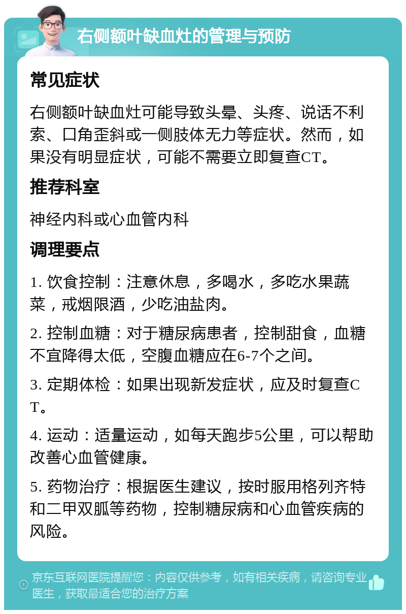 右侧额叶缺血灶的管理与预防 常见症状 右侧额叶缺血灶可能导致头晕、头疼、说话不利索、口角歪斜或一侧肢体无力等症状。然而，如果没有明显症状，可能不需要立即复查CT。 推荐科室 神经内科或心血管内科 调理要点 1. 饮食控制：注意休息，多喝水，多吃水果蔬菜，戒烟限酒，少吃油盐肉。 2. 控制血糖：对于糖尿病患者，控制甜食，血糖不宜降得太低，空腹血糖应在6-7个之间。 3. 定期体检：如果出现新发症状，应及时复查CT。 4. 运动：适量运动，如每天跑步5公里，可以帮助改善心血管健康。 5. 药物治疗：根据医生建议，按时服用格列齐特和二甲双胍等药物，控制糖尿病和心血管疾病的风险。