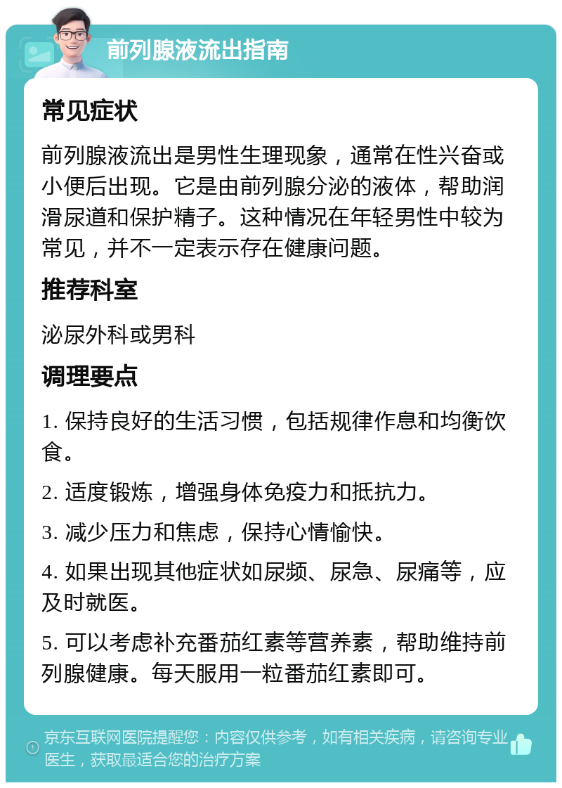 前列腺液流出指南 常见症状 前列腺液流出是男性生理现象，通常在性兴奋或小便后出现。它是由前列腺分泌的液体，帮助润滑尿道和保护精子。这种情况在年轻男性中较为常见，并不一定表示存在健康问题。 推荐科室 泌尿外科或男科 调理要点 1. 保持良好的生活习惯，包括规律作息和均衡饮食。 2. 适度锻炼，增强身体免疫力和抵抗力。 3. 减少压力和焦虑，保持心情愉快。 4. 如果出现其他症状如尿频、尿急、尿痛等，应及时就医。 5. 可以考虑补充番茄红素等营养素，帮助维持前列腺健康。每天服用一粒番茄红素即可。