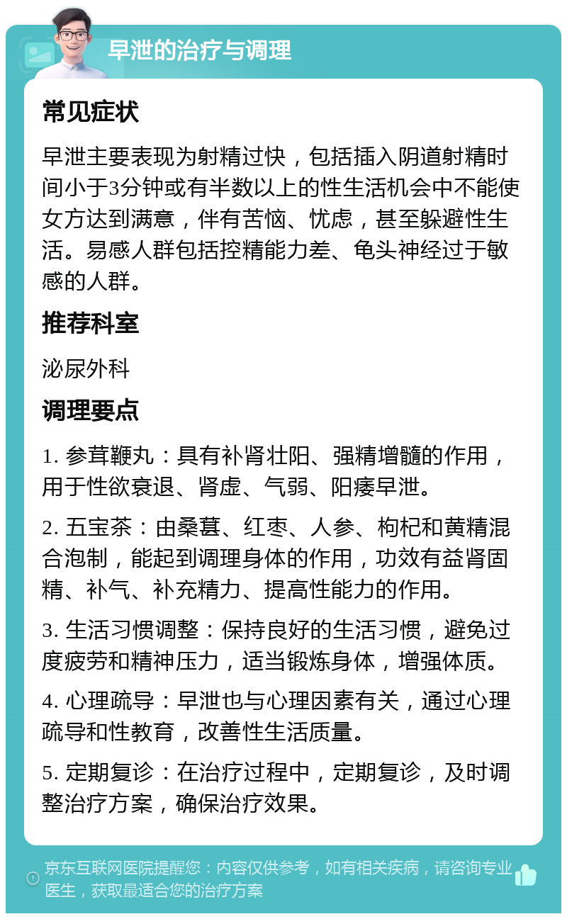 早泄的治疗与调理 常见症状 早泄主要表现为射精过快，包括插入阴道射精时间小于3分钟或有半数以上的性生活机会中不能使女方达到满意，伴有苦恼、忧虑，甚至躲避性生活。易感人群包括控精能力差、龟头神经过于敏感的人群。 推荐科室 泌尿外科 调理要点 1. 参茸鞭丸：具有补肾壮阳、强精增髓的作用，用于性欲衰退、肾虚、气弱、阳痿早泄。 2. 五宝茶：由桑葚、红枣、人参、枸杞和黄精混合泡制，能起到调理身体的作用，功效有益肾固精、补气、补充精力、提高性能力的作用。 3. 生活习惯调整：保持良好的生活习惯，避免过度疲劳和精神压力，适当锻炼身体，增强体质。 4. 心理疏导：早泄也与心理因素有关，通过心理疏导和性教育，改善性生活质量。 5. 定期复诊：在治疗过程中，定期复诊，及时调整治疗方案，确保治疗效果。