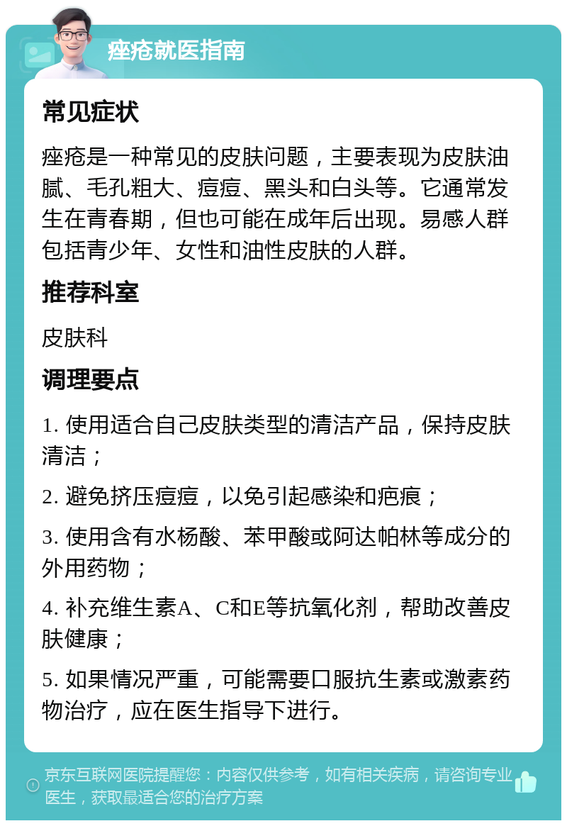 痤疮就医指南 常见症状 痤疮是一种常见的皮肤问题，主要表现为皮肤油腻、毛孔粗大、痘痘、黑头和白头等。它通常发生在青春期，但也可能在成年后出现。易感人群包括青少年、女性和油性皮肤的人群。 推荐科室 皮肤科 调理要点 1. 使用适合自己皮肤类型的清洁产品，保持皮肤清洁； 2. 避免挤压痘痘，以免引起感染和疤痕； 3. 使用含有水杨酸、苯甲酸或阿达帕林等成分的外用药物； 4. 补充维生素A、C和E等抗氧化剂，帮助改善皮肤健康； 5. 如果情况严重，可能需要口服抗生素或激素药物治疗，应在医生指导下进行。